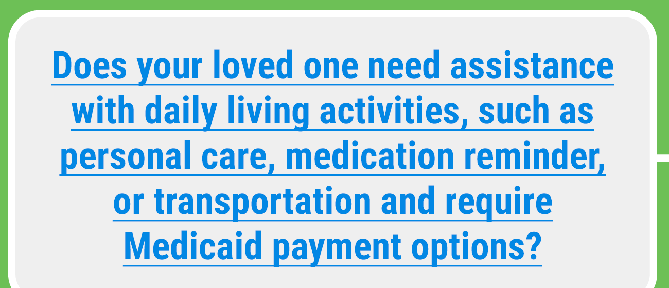 Does your loved one need assistance with daily activies such as personal care, medication reminder, or transportation and require Medicaid payment options?