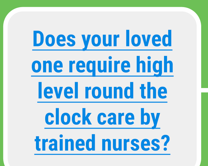 Does your loved one require high level round the clock care by trained nurses?